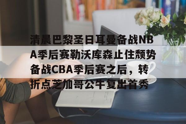  清晨巴黎圣日耳曼备战NBA季后赛勒沃库森止住颓势备战CBA季后赛之后，转折点芝加哥公牛复出首秀