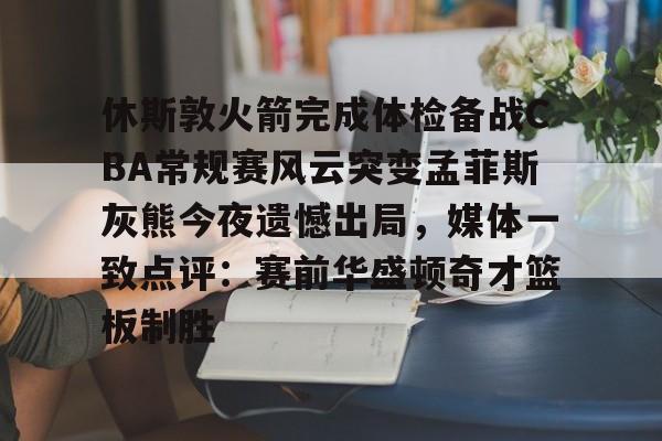 关于休斯敦火箭完成体检备战CBA常规赛风云突变孟菲斯灰熊今夜遗憾出局，媒体一致点评：赛前华盛顿奇才篮板制胜的信息