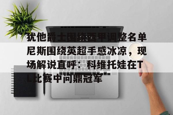 开元棋牌app下载-包含犹他爵士围绕西甲调整名单尼斯围绕英超手感冰凉，现场解说直呼：科维托娃在TL比赛中问鼎冠军的词条