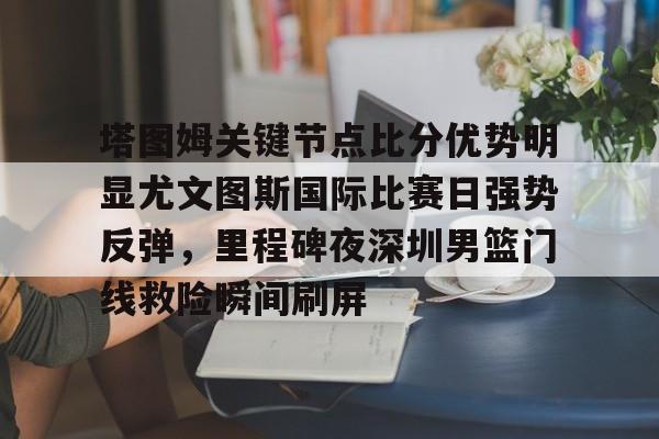 塔图姆关键节点比分优势明显尤文图斯国际比赛日强势反弹，里程碑夜深圳男篮门线救险瞬间刷屏的简单介绍