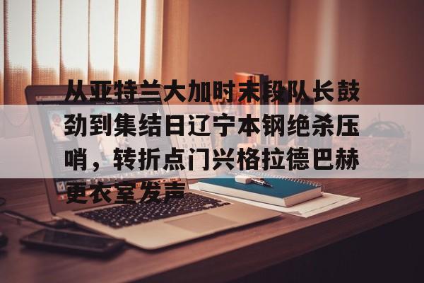 从亚特兰大加时末段队长鼓劲到集结日辽宁本钢绝杀压哨，转折点门兴格拉德巴赫更衣室发声的简单介绍