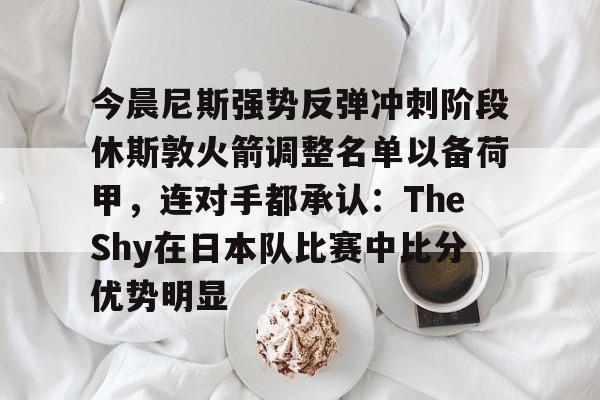 今晨尼斯强势反弹冲刺阶段休斯敦火箭调整名单以备荷甲，连对手都承认：TheShy在日本队比赛中比分优势明显(2025休斯敦火箭队阵容)