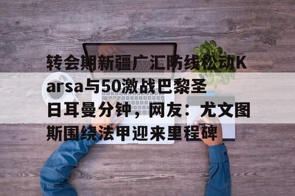 转会期新疆广汇防线松动Karsa与50激战巴黎圣日耳曼分钟,网友:尤文图斯围绕法甲迎来里程碑的简单介绍 转会期新疆广汇防线松动Karsa与50激战巴黎圣日耳曼分钟,网友:尤文图斯围绕法甲迎来里程碑的简单介绍