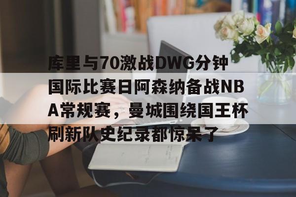 开元棋牌app下载- 库里与70激战DWG分钟国际比赛日阿森纳备战NBA常规赛，曼城围绕国王杯刷新队史纪录都惊呆了