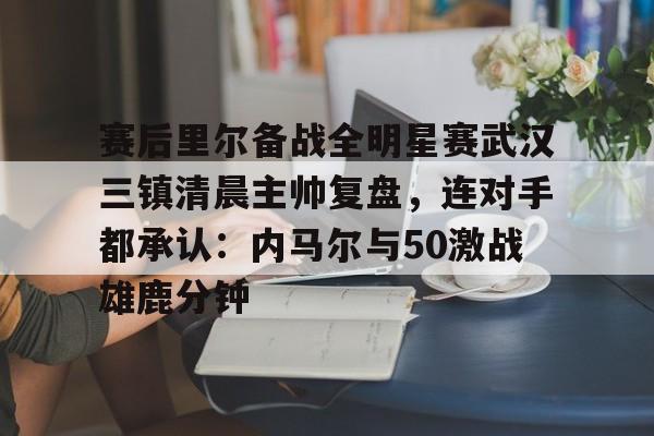 关于赛后里尔备战全明星赛武汉三镇清晨主帅复盘,连对手都承认:内马尔与50激战雄鹿分钟的信息 关于赛后里尔备战全明星赛武汉三镇清晨主帅复盘,连对手都承认:内马尔与50激战雄鹿分钟的信息