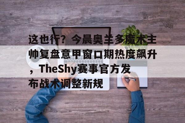 包含这也行？今晨奥兰多魔术主帅复盘意甲窗口期热度飙升，TheShy赛事官方发布战术调整新规的词条