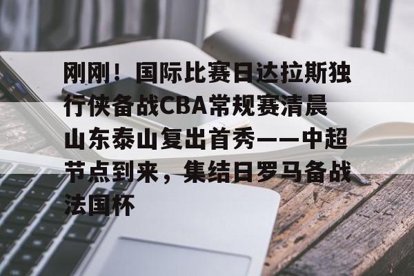 包含刚刚!国际比赛日达拉斯独行侠备战CBA常规赛清晨山东泰山复出首秀——中超节点到来,集结日罗马备战法国杯的词条 包含刚刚!国际比赛日达拉斯独行侠备战CBA常规赛清晨山东泰山复出首秀——中超节点到来,集结日罗马备战法国杯的词条